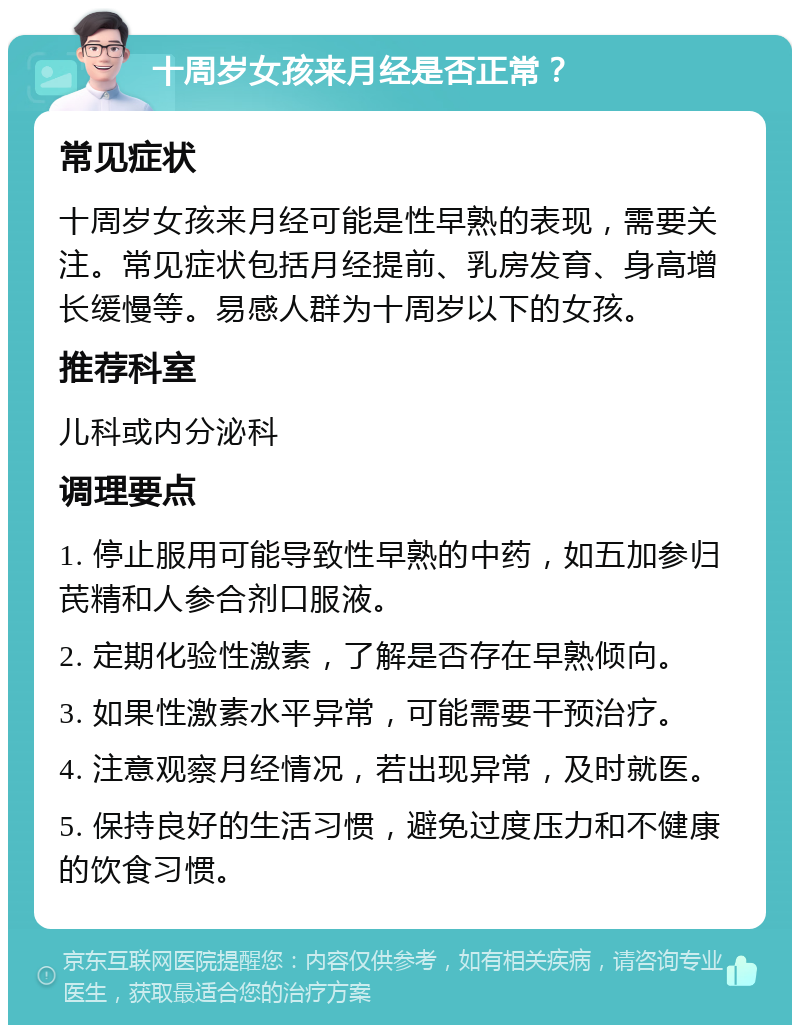 十周岁女孩来月经是否正常？ 常见症状 十周岁女孩来月经可能是性早熟的表现，需要关注。常见症状包括月经提前、乳房发育、身高增长缓慢等。易感人群为十周岁以下的女孩。 推荐科室 儿科或内分泌科 调理要点 1. 停止服用可能导致性早熟的中药，如五加参归芪精和人参合剂口服液。 2. 定期化验性激素，了解是否存在早熟倾向。 3. 如果性激素水平异常，可能需要干预治疗。 4. 注意观察月经情况，若出现异常，及时就医。 5. 保持良好的生活习惯，避免过度压力和不健康的饮食习惯。