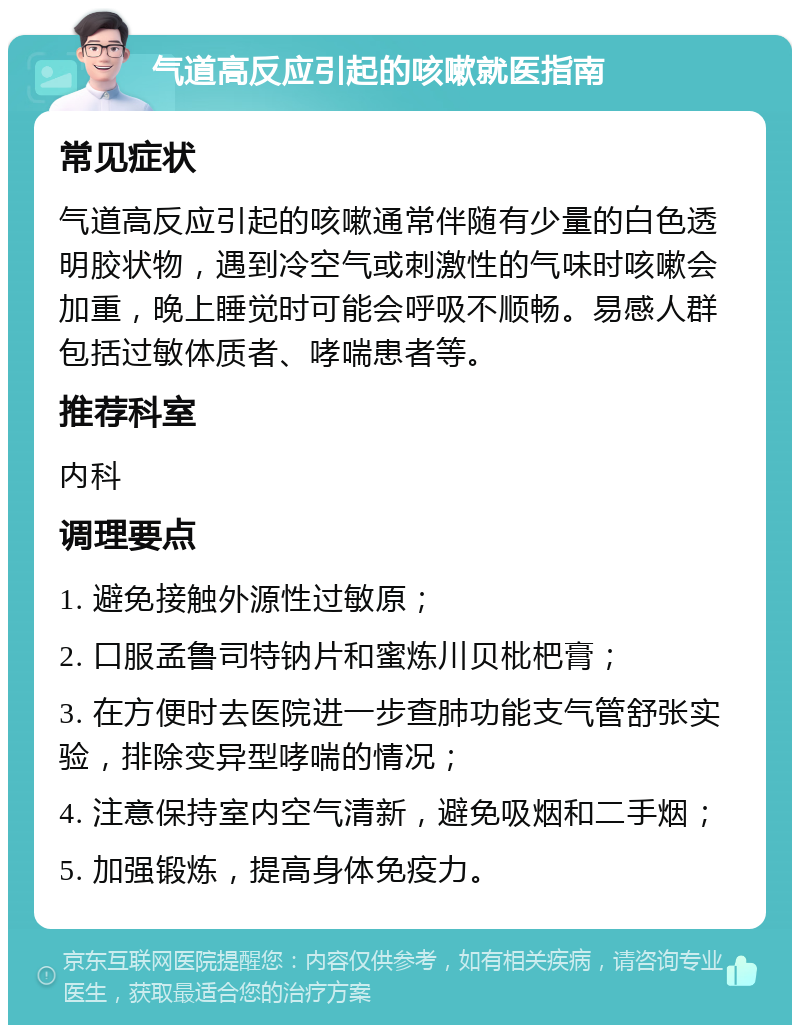 气道高反应引起的咳嗽就医指南 常见症状 气道高反应引起的咳嗽通常伴随有少量的白色透明胶状物，遇到冷空气或刺激性的气味时咳嗽会加重，晚上睡觉时可能会呼吸不顺畅。易感人群包括过敏体质者、哮喘患者等。 推荐科室 内科 调理要点 1. 避免接触外源性过敏原； 2. 口服孟鲁司特钠片和蜜炼川贝枇杷膏； 3. 在方便时去医院进一步查肺功能支气管舒张实验，排除变异型哮喘的情况； 4. 注意保持室内空气清新，避免吸烟和二手烟； 5. 加强锻炼，提高身体免疫力。