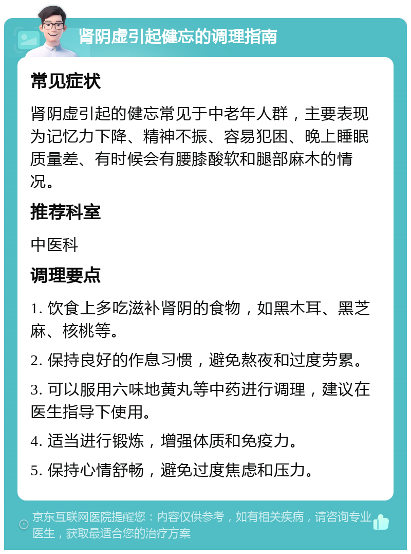 肾阴虚引起健忘的调理指南 常见症状 肾阴虚引起的健忘常见于中老年人群，主要表现为记忆力下降、精神不振、容易犯困、晚上睡眠质量差、有时候会有腰膝酸软和腿部麻木的情况。 推荐科室 中医科 调理要点 1. 饮食上多吃滋补肾阴的食物，如黑木耳、黑芝麻、核桃等。 2. 保持良好的作息习惯，避免熬夜和过度劳累。 3. 可以服用六味地黄丸等中药进行调理，建议在医生指导下使用。 4. 适当进行锻炼，增强体质和免疫力。 5. 保持心情舒畅，避免过度焦虑和压力。