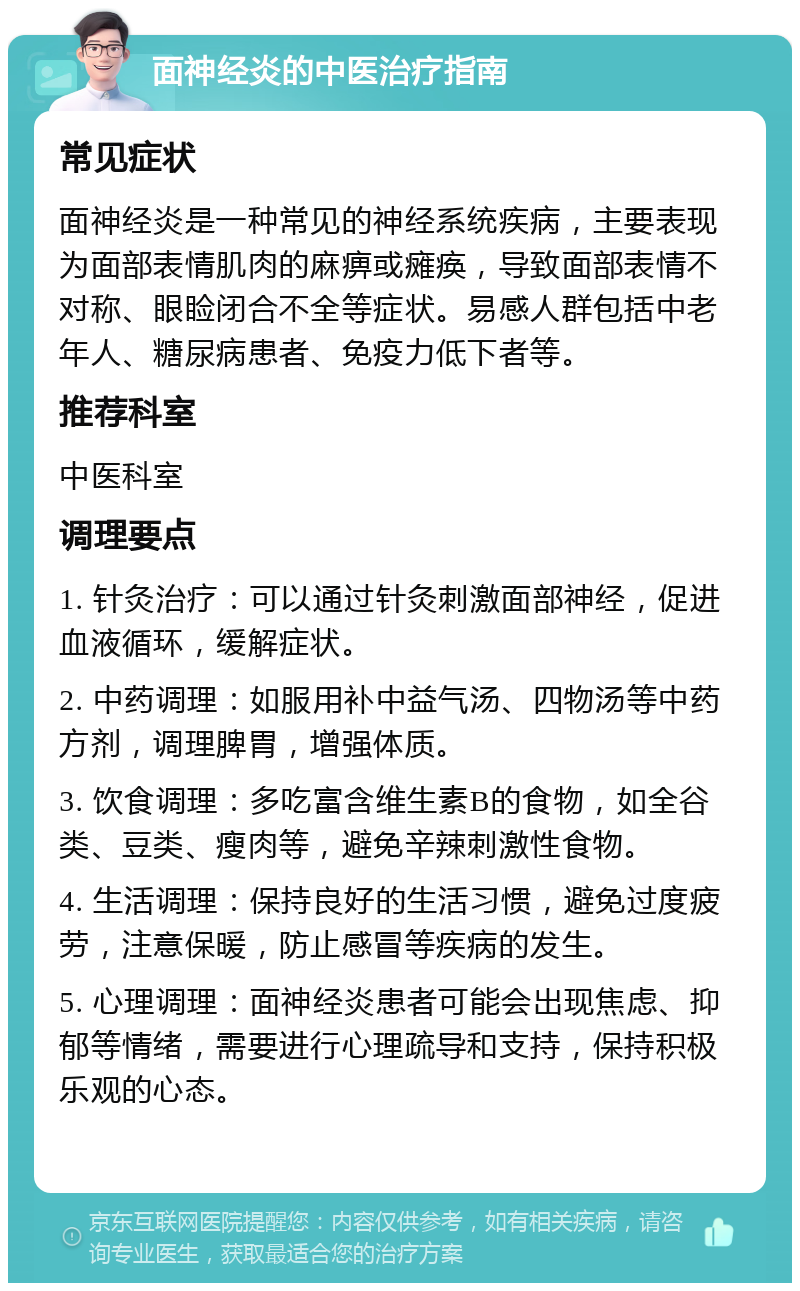 面神经炎的中医治疗指南 常见症状 面神经炎是一种常见的神经系统疾病，主要表现为面部表情肌肉的麻痹或瘫痪，导致面部表情不对称、眼睑闭合不全等症状。易感人群包括中老年人、糖尿病患者、免疫力低下者等。 推荐科室 中医科室 调理要点 1. 针灸治疗：可以通过针灸刺激面部神经，促进血液循环，缓解症状。 2. 中药调理：如服用补中益气汤、四物汤等中药方剂，调理脾胃，增强体质。 3. 饮食调理：多吃富含维生素B的食物，如全谷类、豆类、瘦肉等，避免辛辣刺激性食物。 4. 生活调理：保持良好的生活习惯，避免过度疲劳，注意保暖，防止感冒等疾病的发生。 5. 心理调理：面神经炎患者可能会出现焦虑、抑郁等情绪，需要进行心理疏导和支持，保持积极乐观的心态。