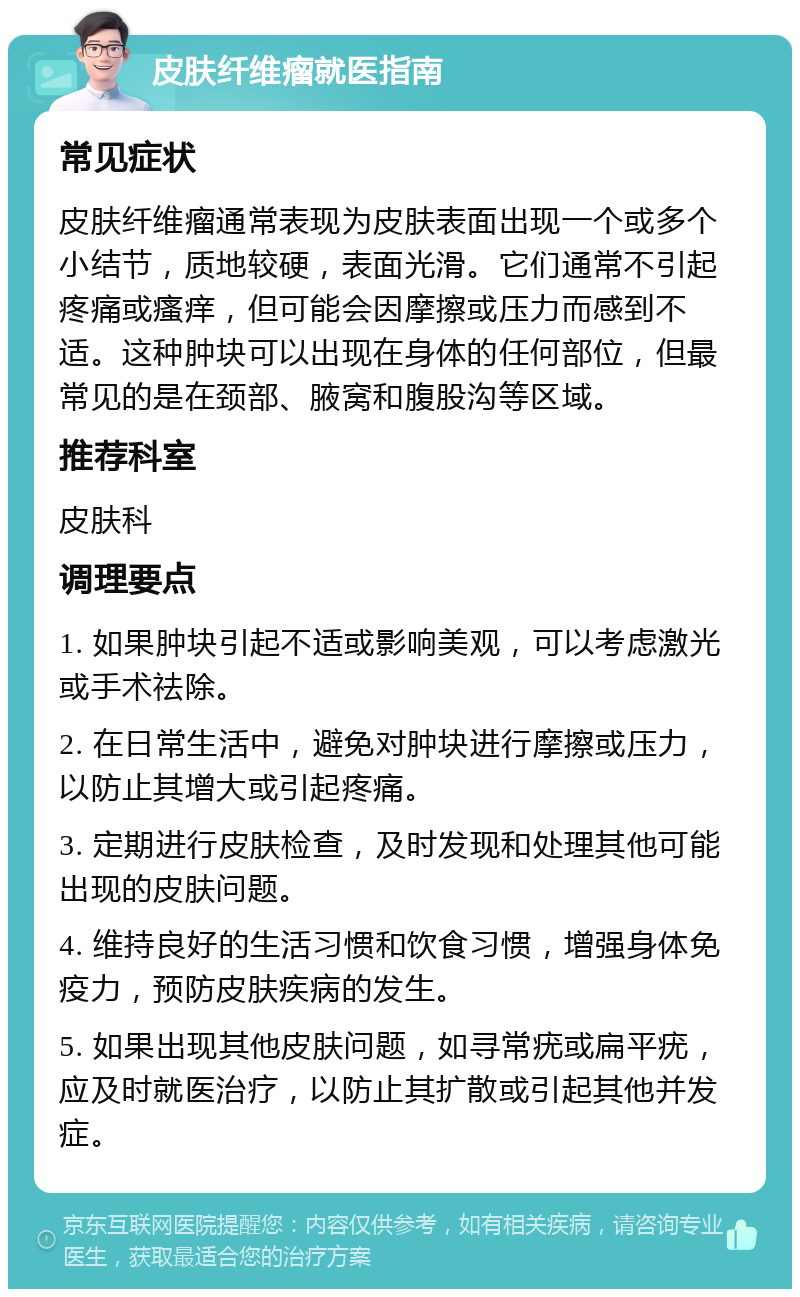 皮肤纤维瘤就医指南 常见症状 皮肤纤维瘤通常表现为皮肤表面出现一个或多个小结节，质地较硬，表面光滑。它们通常不引起疼痛或瘙痒，但可能会因摩擦或压力而感到不适。这种肿块可以出现在身体的任何部位，但最常见的是在颈部、腋窝和腹股沟等区域。 推荐科室 皮肤科 调理要点 1. 如果肿块引起不适或影响美观，可以考虑激光或手术祛除。 2. 在日常生活中，避免对肿块进行摩擦或压力，以防止其增大或引起疼痛。 3. 定期进行皮肤检查，及时发现和处理其他可能出现的皮肤问题。 4. 维持良好的生活习惯和饮食习惯，增强身体免疫力，预防皮肤疾病的发生。 5. 如果出现其他皮肤问题，如寻常疣或扁平疣，应及时就医治疗，以防止其扩散或引起其他并发症。