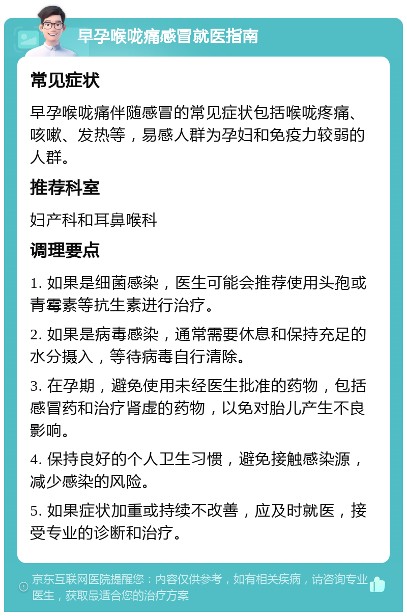 早孕喉咙痛感冒就医指南 常见症状 早孕喉咙痛伴随感冒的常见症状包括喉咙疼痛、咳嗽、发热等，易感人群为孕妇和免疫力较弱的人群。 推荐科室 妇产科和耳鼻喉科 调理要点 1. 如果是细菌感染，医生可能会推荐使用头孢或青霉素等抗生素进行治疗。 2. 如果是病毒感染，通常需要休息和保持充足的水分摄入，等待病毒自行清除。 3. 在孕期，避免使用未经医生批准的药物，包括感冒药和治疗肾虚的药物，以免对胎儿产生不良影响。 4. 保持良好的个人卫生习惯，避免接触感染源，减少感染的风险。 5. 如果症状加重或持续不改善，应及时就医，接受专业的诊断和治疗。