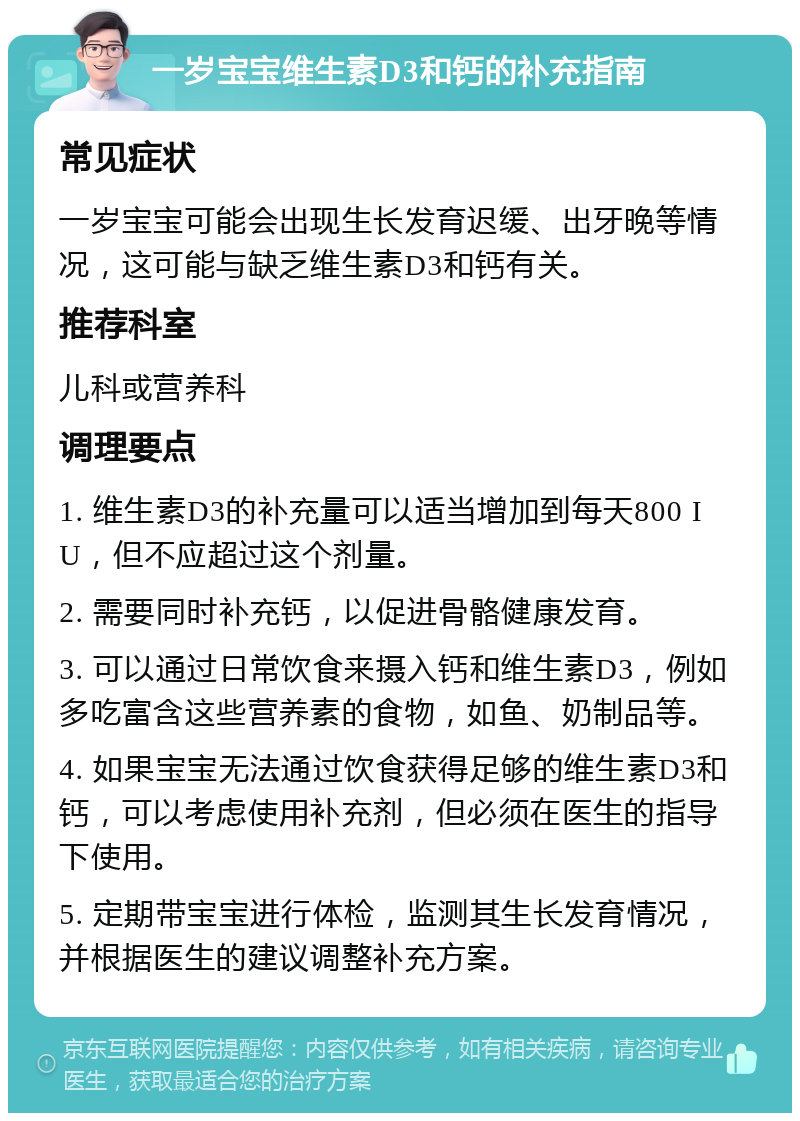 一岁宝宝维生素D3和钙的补充指南 常见症状 一岁宝宝可能会出现生长发育迟缓、出牙晚等情况，这可能与缺乏维生素D3和钙有关。 推荐科室 儿科或营养科 调理要点 1. 维生素D3的补充量可以适当增加到每天800 IU，但不应超过这个剂量。 2. 需要同时补充钙，以促进骨骼健康发育。 3. 可以通过日常饮食来摄入钙和维生素D3，例如多吃富含这些营养素的食物，如鱼、奶制品等。 4. 如果宝宝无法通过饮食获得足够的维生素D3和钙，可以考虑使用补充剂，但必须在医生的指导下使用。 5. 定期带宝宝进行体检，监测其生长发育情况，并根据医生的建议调整补充方案。