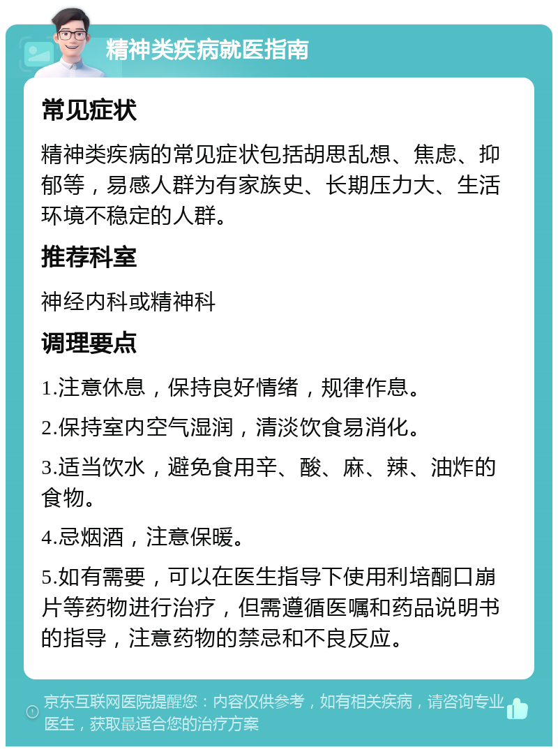 精神类疾病就医指南 常见症状 精神类疾病的常见症状包括胡思乱想、焦虑、抑郁等，易感人群为有家族史、长期压力大、生活环境不稳定的人群。 推荐科室 神经内科或精神科 调理要点 1.注意休息，保持良好情绪，规律作息。 2.保持室内空气湿润，清淡饮食易消化。 3.适当饮水，避免食用辛、酸、麻、辣、油炸的食物。 4.忌烟酒，注意保暖。 5.如有需要，可以在医生指导下使用利培酮口崩片等药物进行治疗，但需遵循医嘱和药品说明书的指导，注意药物的禁忌和不良反应。