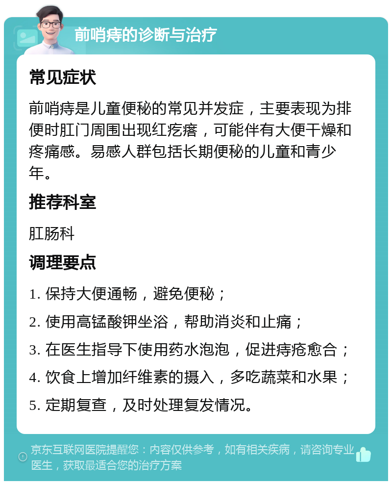 前哨痔的诊断与治疗 常见症状 前哨痔是儿童便秘的常见并发症，主要表现为排便时肛门周围出现红疙瘩，可能伴有大便干燥和疼痛感。易感人群包括长期便秘的儿童和青少年。 推荐科室 肛肠科 调理要点 1. 保持大便通畅，避免便秘； 2. 使用高锰酸钾坐浴，帮助消炎和止痛； 3. 在医生指导下使用药水泡泡，促进痔疮愈合； 4. 饮食上增加纤维素的摄入，多吃蔬菜和水果； 5. 定期复查，及时处理复发情况。