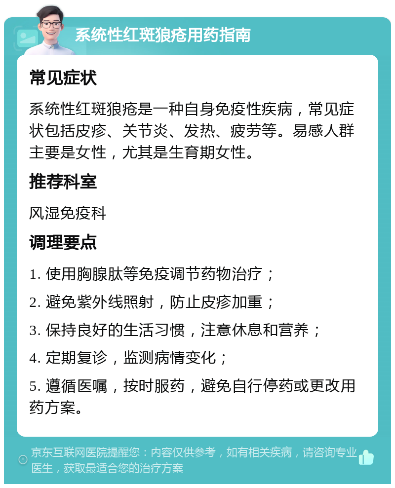 系统性红斑狼疮用药指南 常见症状 系统性红斑狼疮是一种自身免疫性疾病，常见症状包括皮疹、关节炎、发热、疲劳等。易感人群主要是女性，尤其是生育期女性。 推荐科室 风湿免疫科 调理要点 1. 使用胸腺肽等免疫调节药物治疗； 2. 避免紫外线照射，防止皮疹加重； 3. 保持良好的生活习惯，注意休息和营养； 4. 定期复诊，监测病情变化； 5. 遵循医嘱，按时服药，避免自行停药或更改用药方案。