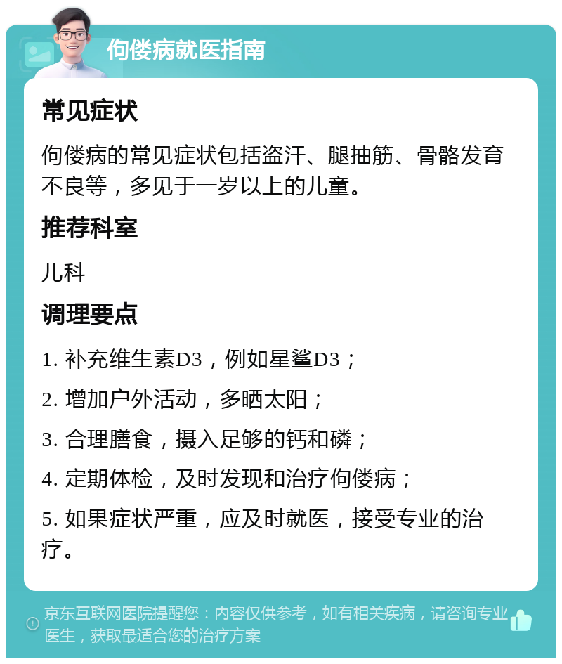 佝偻病就医指南 常见症状 佝偻病的常见症状包括盗汗、腿抽筋、骨骼发育不良等，多见于一岁以上的儿童。 推荐科室 儿科 调理要点 1. 补充维生素D3，例如星鲨D3； 2. 增加户外活动，多晒太阳； 3. 合理膳食，摄入足够的钙和磷； 4. 定期体检，及时发现和治疗佝偻病； 5. 如果症状严重，应及时就医，接受专业的治疗。