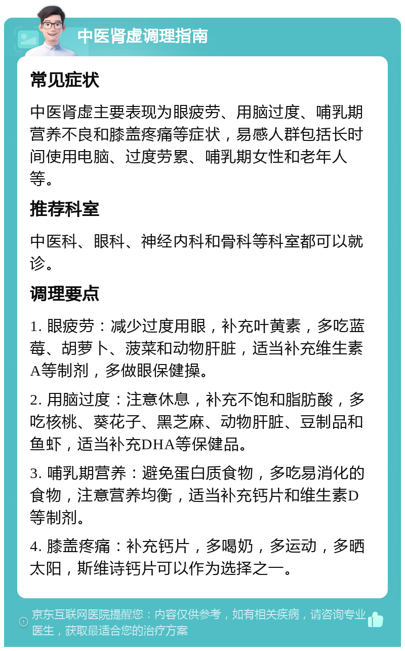 中医肾虚调理指南 常见症状 中医肾虚主要表现为眼疲劳、用脑过度、哺乳期营养不良和膝盖疼痛等症状，易感人群包括长时间使用电脑、过度劳累、哺乳期女性和老年人等。 推荐科室 中医科、眼科、神经内科和骨科等科室都可以就诊。 调理要点 1. 眼疲劳：减少过度用眼，补充叶黄素，多吃蓝莓、胡萝卜、菠菜和动物肝脏，适当补充维生素A等制剂，多做眼保健操。 2. 用脑过度：注意休息，补充不饱和脂肪酸，多吃核桃、葵花子、黑芝麻、动物肝脏、豆制品和鱼虾，适当补充DHA等保健品。 3. 哺乳期营养：避免蛋白质食物，多吃易消化的食物，注意营养均衡，适当补充钙片和维生素D等制剂。 4. 膝盖疼痛：补充钙片，多喝奶，多运动，多晒太阳，斯维诗钙片可以作为选择之一。