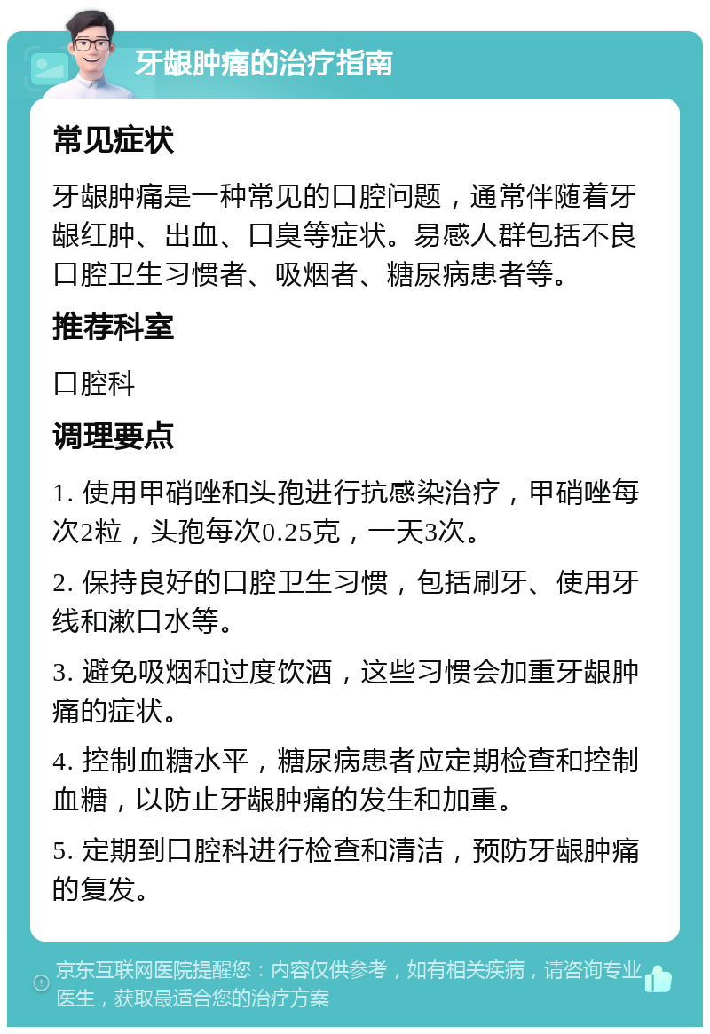 牙龈肿痛的治疗指南 常见症状 牙龈肿痛是一种常见的口腔问题，通常伴随着牙龈红肿、出血、口臭等症状。易感人群包括不良口腔卫生习惯者、吸烟者、糖尿病患者等。 推荐科室 口腔科 调理要点 1. 使用甲硝唑和头孢进行抗感染治疗，甲硝唑每次2粒，头孢每次0.25克，一天3次。 2. 保持良好的口腔卫生习惯，包括刷牙、使用牙线和漱口水等。 3. 避免吸烟和过度饮酒，这些习惯会加重牙龈肿痛的症状。 4. 控制血糖水平，糖尿病患者应定期检查和控制血糖，以防止牙龈肿痛的发生和加重。 5. 定期到口腔科进行检查和清洁，预防牙龈肿痛的复发。