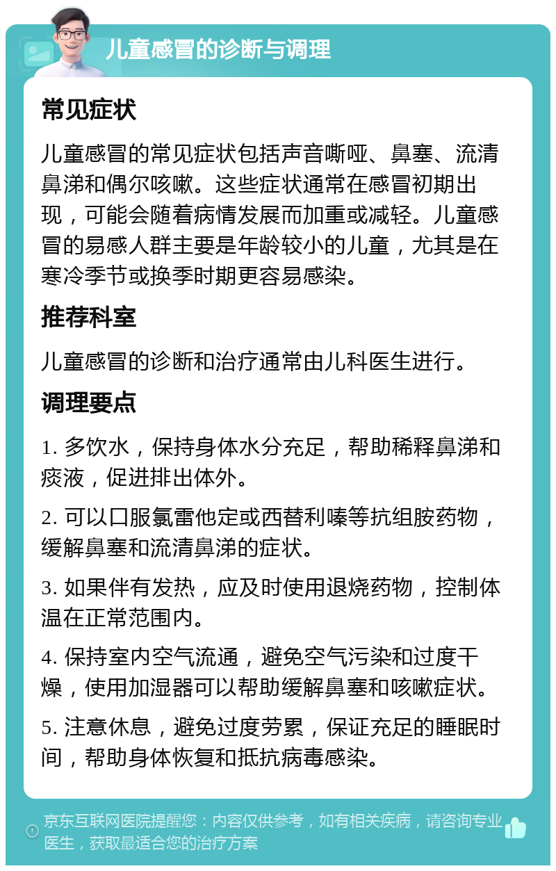 儿童感冒的诊断与调理 常见症状 儿童感冒的常见症状包括声音嘶哑、鼻塞、流清鼻涕和偶尔咳嗽。这些症状通常在感冒初期出现，可能会随着病情发展而加重或减轻。儿童感冒的易感人群主要是年龄较小的儿童，尤其是在寒冷季节或换季时期更容易感染。 推荐科室 儿童感冒的诊断和治疗通常由儿科医生进行。 调理要点 1. 多饮水，保持身体水分充足，帮助稀释鼻涕和痰液，促进排出体外。 2. 可以口服氯雷他定或西替利嗪等抗组胺药物，缓解鼻塞和流清鼻涕的症状。 3. 如果伴有发热，应及时使用退烧药物，控制体温在正常范围内。 4. 保持室内空气流通，避免空气污染和过度干燥，使用加湿器可以帮助缓解鼻塞和咳嗽症状。 5. 注意休息，避免过度劳累，保证充足的睡眠时间，帮助身体恢复和抵抗病毒感染。