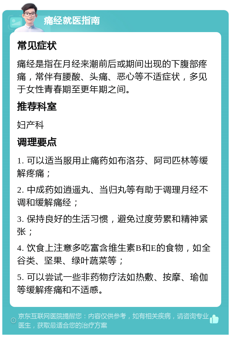 痛经就医指南 常见症状 痛经是指在月经来潮前后或期间出现的下腹部疼痛，常伴有腰酸、头痛、恶心等不适症状，多见于女性青春期至更年期之间。 推荐科室 妇产科 调理要点 1. 可以适当服用止痛药如布洛芬、阿司匹林等缓解疼痛； 2. 中成药如逍遥丸、当归丸等有助于调理月经不调和缓解痛经； 3. 保持良好的生活习惯，避免过度劳累和精神紧张； 4. 饮食上注意多吃富含维生素B和E的食物，如全谷类、坚果、绿叶蔬菜等； 5. 可以尝试一些非药物疗法如热敷、按摩、瑜伽等缓解疼痛和不适感。