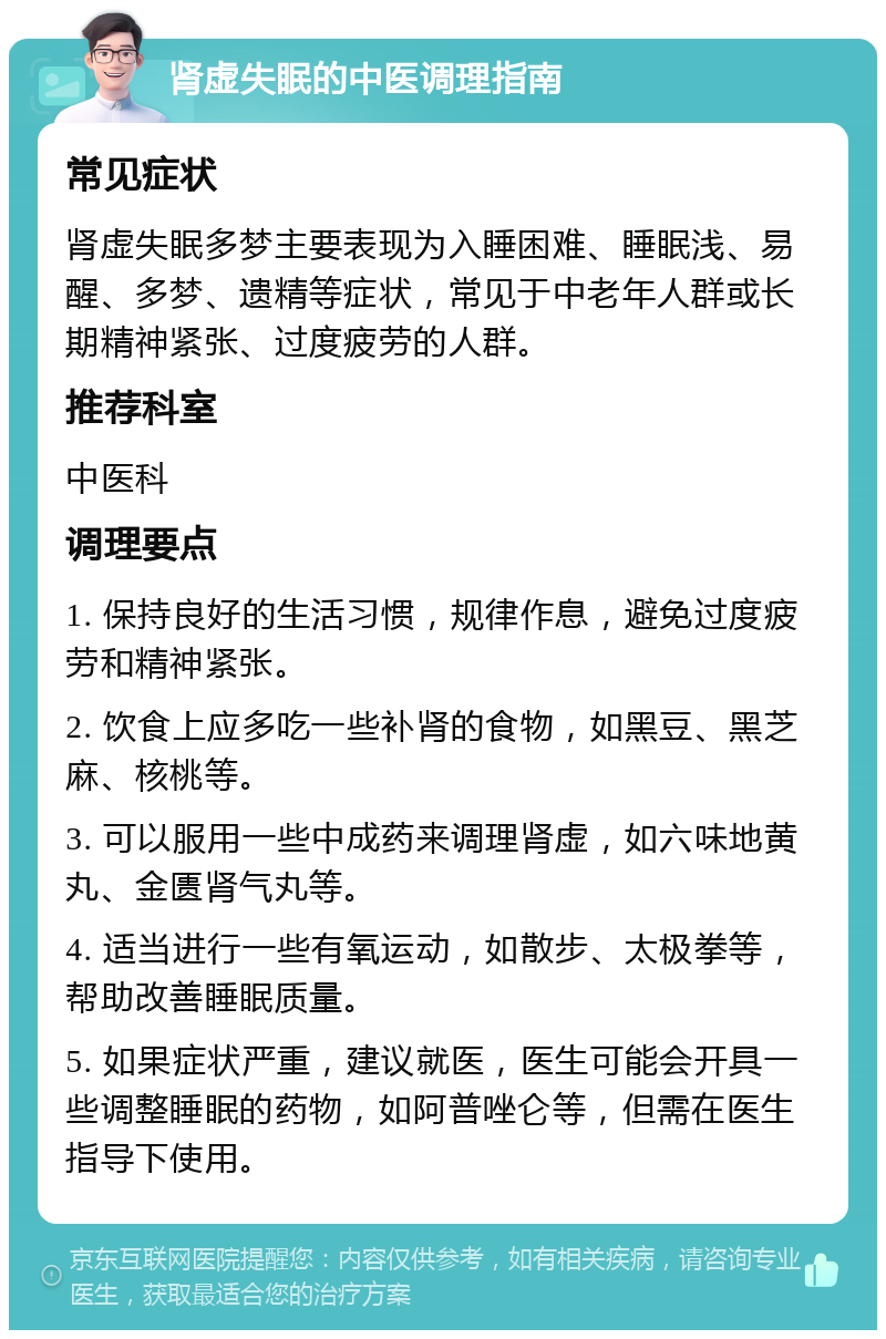 肾虚失眠的中医调理指南 常见症状 肾虚失眠多梦主要表现为入睡困难、睡眠浅、易醒、多梦、遗精等症状，常见于中老年人群或长期精神紧张、过度疲劳的人群。 推荐科室 中医科 调理要点 1. 保持良好的生活习惯，规律作息，避免过度疲劳和精神紧张。 2. 饮食上应多吃一些补肾的食物，如黑豆、黑芝麻、核桃等。 3. 可以服用一些中成药来调理肾虚，如六味地黄丸、金匮肾气丸等。 4. 适当进行一些有氧运动，如散步、太极拳等，帮助改善睡眠质量。 5. 如果症状严重，建议就医，医生可能会开具一些调整睡眠的药物，如阿普唑仑等，但需在医生指导下使用。