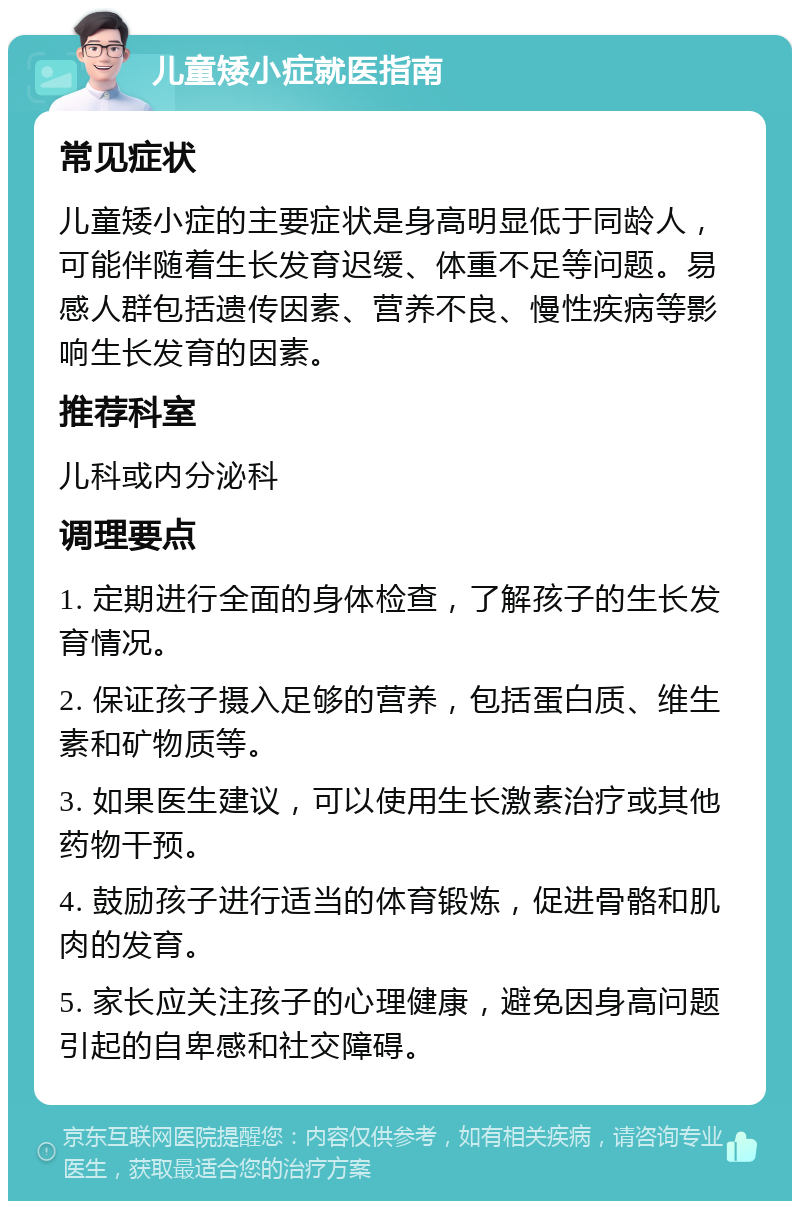 儿童矮小症就医指南 常见症状 儿童矮小症的主要症状是身高明显低于同龄人，可能伴随着生长发育迟缓、体重不足等问题。易感人群包括遗传因素、营养不良、慢性疾病等影响生长发育的因素。 推荐科室 儿科或内分泌科 调理要点 1. 定期进行全面的身体检查，了解孩子的生长发育情况。 2. 保证孩子摄入足够的营养，包括蛋白质、维生素和矿物质等。 3. 如果医生建议，可以使用生长激素治疗或其他药物干预。 4. 鼓励孩子进行适当的体育锻炼，促进骨骼和肌肉的发育。 5. 家长应关注孩子的心理健康，避免因身高问题引起的自卑感和社交障碍。