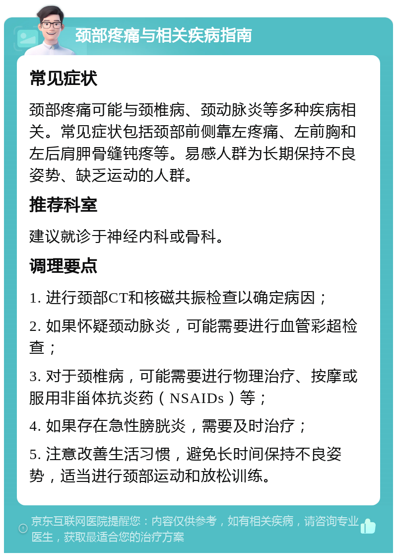 颈部疼痛与相关疾病指南 常见症状 颈部疼痛可能与颈椎病、颈动脉炎等多种疾病相关。常见症状包括颈部前侧靠左疼痛、左前胸和左后肩胛骨缝钝疼等。易感人群为长期保持不良姿势、缺乏运动的人群。 推荐科室 建议就诊于神经内科或骨科。 调理要点 1. 进行颈部CT和核磁共振检查以确定病因； 2. 如果怀疑颈动脉炎，可能需要进行血管彩超检查； 3. 对于颈椎病，可能需要进行物理治疗、按摩或服用非甾体抗炎药（NSAIDs）等； 4. 如果存在急性膀胱炎，需要及时治疗； 5. 注意改善生活习惯，避免长时间保持不良姿势，适当进行颈部运动和放松训练。