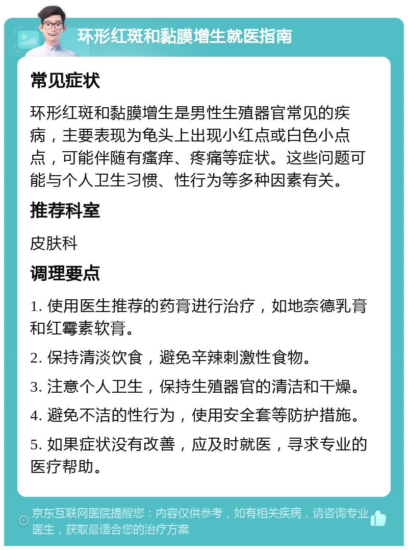 环形红斑和黏膜增生就医指南 常见症状 环形红斑和黏膜增生是男性生殖器官常见的疾病，主要表现为龟头上出现小红点或白色小点点，可能伴随有瘙痒、疼痛等症状。这些问题可能与个人卫生习惯、性行为等多种因素有关。 推荐科室 皮肤科 调理要点 1. 使用医生推荐的药膏进行治疗，如地奈德乳膏和红霉素软膏。 2. 保持清淡饮食，避免辛辣刺激性食物。 3. 注意个人卫生，保持生殖器官的清洁和干燥。 4. 避免不洁的性行为，使用安全套等防护措施。 5. 如果症状没有改善，应及时就医，寻求专业的医疗帮助。