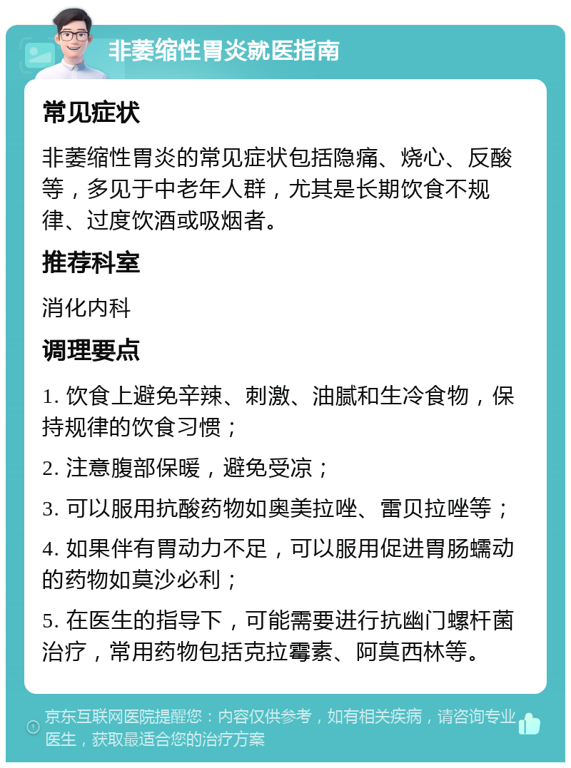 非萎缩性胃炎就医指南 常见症状 非萎缩性胃炎的常见症状包括隐痛、烧心、反酸等，多见于中老年人群，尤其是长期饮食不规律、过度饮酒或吸烟者。 推荐科室 消化内科 调理要点 1. 饮食上避免辛辣、刺激、油腻和生冷食物，保持规律的饮食习惯； 2. 注意腹部保暖，避免受凉； 3. 可以服用抗酸药物如奥美拉唑、雷贝拉唑等； 4. 如果伴有胃动力不足，可以服用促进胃肠蠕动的药物如莫沙必利； 5. 在医生的指导下，可能需要进行抗幽门螺杆菌治疗，常用药物包括克拉霉素、阿莫西林等。