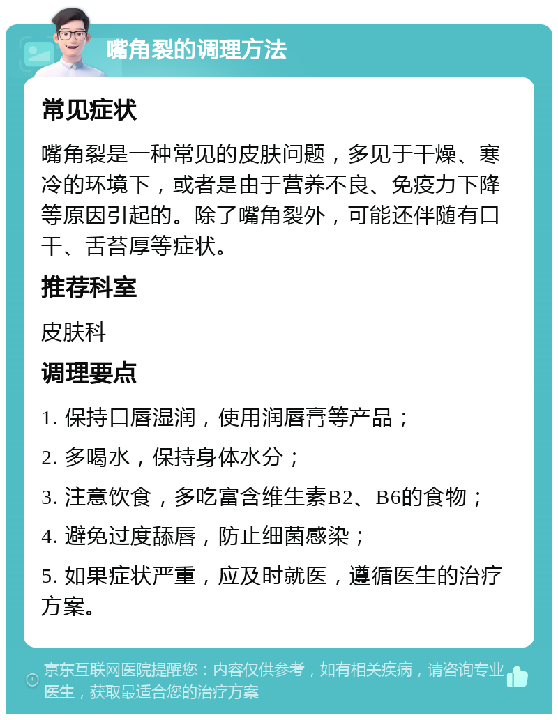 嘴角裂的调理方法 常见症状 嘴角裂是一种常见的皮肤问题，多见于干燥、寒冷的环境下，或者是由于营养不良、免疫力下降等原因引起的。除了嘴角裂外，可能还伴随有口干、舌苔厚等症状。 推荐科室 皮肤科 调理要点 1. 保持口唇湿润，使用润唇膏等产品； 2. 多喝水，保持身体水分； 3. 注意饮食，多吃富含维生素B2、B6的食物； 4. 避免过度舔唇，防止细菌感染； 5. 如果症状严重，应及时就医，遵循医生的治疗方案。