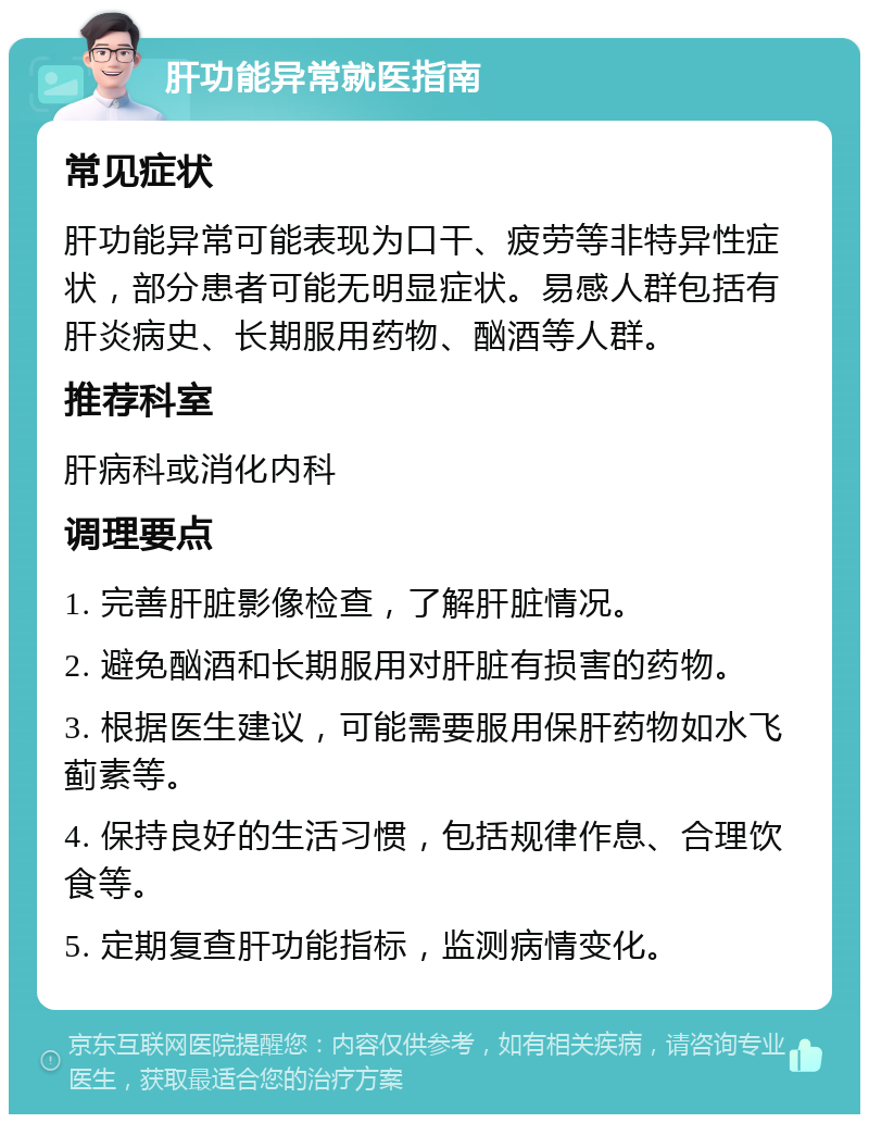 肝功能异常就医指南 常见症状 肝功能异常可能表现为口干、疲劳等非特异性症状，部分患者可能无明显症状。易感人群包括有肝炎病史、长期服用药物、酗酒等人群。 推荐科室 肝病科或消化内科 调理要点 1. 完善肝脏影像检查，了解肝脏情况。 2. 避免酗酒和长期服用对肝脏有损害的药物。 3. 根据医生建议，可能需要服用保肝药物如水飞蓟素等。 4. 保持良好的生活习惯，包括规律作息、合理饮食等。 5. 定期复查肝功能指标，监测病情变化。