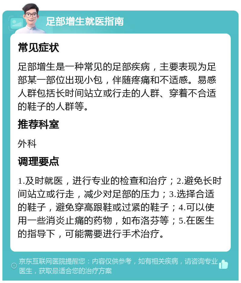 足部增生就医指南 常见症状 足部增生是一种常见的足部疾病，主要表现为足部某一部位出现小包，伴随疼痛和不适感。易感人群包括长时间站立或行走的人群、穿着不合适的鞋子的人群等。 推荐科室 外科 调理要点 1.及时就医，进行专业的检查和治疗；2.避免长时间站立或行走，减少对足部的压力；3.选择合适的鞋子，避免穿高跟鞋或过紧的鞋子；4.可以使用一些消炎止痛的药物，如布洛芬等；5.在医生的指导下，可能需要进行手术治疗。