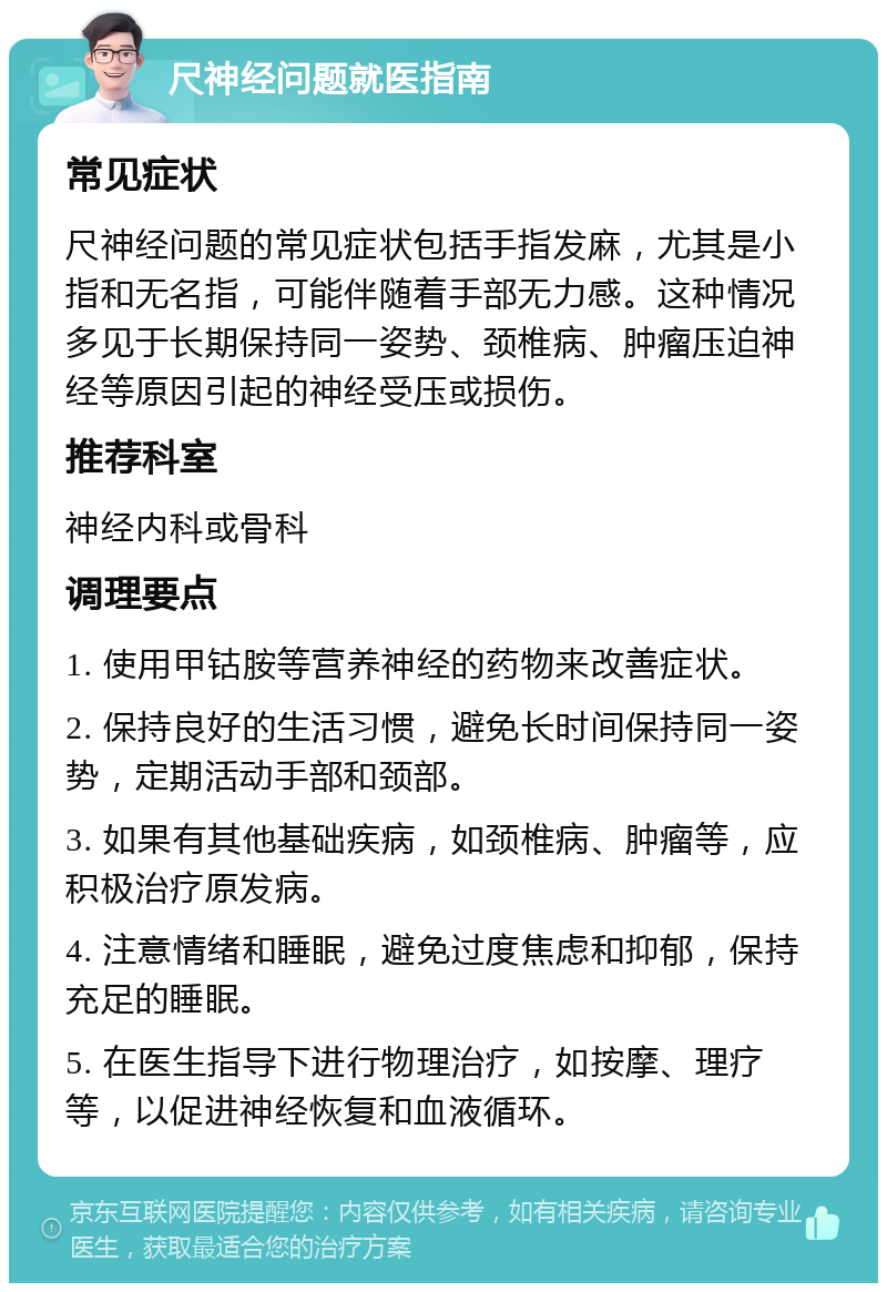 尺神经问题就医指南 常见症状 尺神经问题的常见症状包括手指发麻，尤其是小指和无名指，可能伴随着手部无力感。这种情况多见于长期保持同一姿势、颈椎病、肿瘤压迫神经等原因引起的神经受压或损伤。 推荐科室 神经内科或骨科 调理要点 1. 使用甲钴胺等营养神经的药物来改善症状。 2. 保持良好的生活习惯，避免长时间保持同一姿势，定期活动手部和颈部。 3. 如果有其他基础疾病，如颈椎病、肿瘤等，应积极治疗原发病。 4. 注意情绪和睡眠，避免过度焦虑和抑郁，保持充足的睡眠。 5. 在医生指导下进行物理治疗，如按摩、理疗等，以促进神经恢复和血液循环。