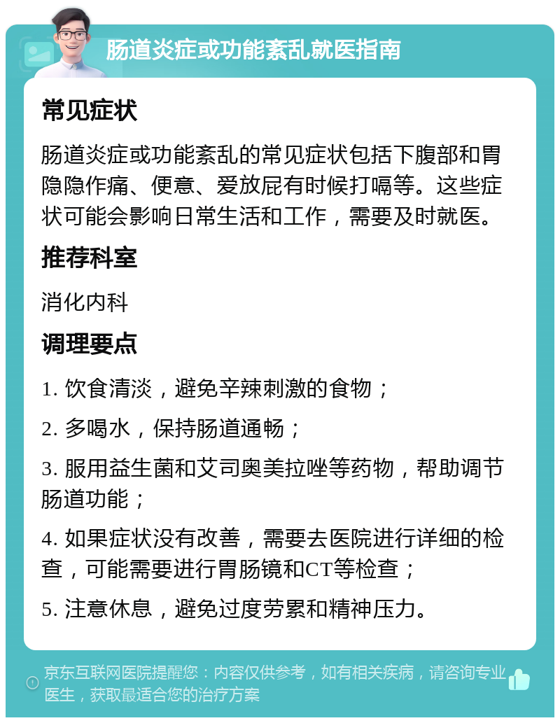 肠道炎症或功能紊乱就医指南 常见症状 肠道炎症或功能紊乱的常见症状包括下腹部和胃隐隐作痛、便意、爱放屁有时候打嗝等。这些症状可能会影响日常生活和工作，需要及时就医。 推荐科室 消化内科 调理要点 1. 饮食清淡，避免辛辣刺激的食物； 2. 多喝水，保持肠道通畅； 3. 服用益生菌和艾司奥美拉唑等药物，帮助调节肠道功能； 4. 如果症状没有改善，需要去医院进行详细的检查，可能需要进行胃肠镜和CT等检查； 5. 注意休息，避免过度劳累和精神压力。