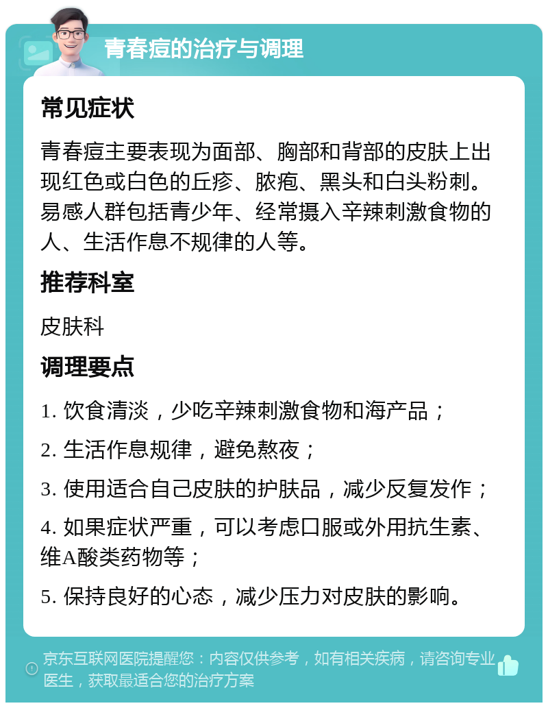 青春痘的治疗与调理 常见症状 青春痘主要表现为面部、胸部和背部的皮肤上出现红色或白色的丘疹、脓疱、黑头和白头粉刺。易感人群包括青少年、经常摄入辛辣刺激食物的人、生活作息不规律的人等。 推荐科室 皮肤科 调理要点 1. 饮食清淡，少吃辛辣刺激食物和海产品； 2. 生活作息规律，避免熬夜； 3. 使用适合自己皮肤的护肤品，减少反复发作； 4. 如果症状严重，可以考虑口服或外用抗生素、维A酸类药物等； 5. 保持良好的心态，减少压力对皮肤的影响。