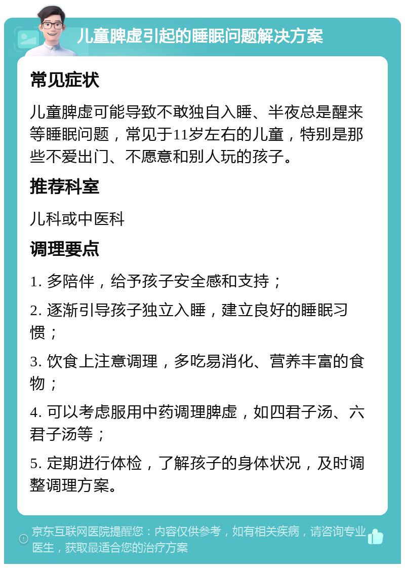 儿童脾虚引起的睡眠问题解决方案 常见症状 儿童脾虚可能导致不敢独自入睡、半夜总是醒来等睡眠问题，常见于11岁左右的儿童，特别是那些不爱出门、不愿意和别人玩的孩子。 推荐科室 儿科或中医科 调理要点 1. 多陪伴，给予孩子安全感和支持； 2. 逐渐引导孩子独立入睡，建立良好的睡眠习惯； 3. 饮食上注意调理，多吃易消化、营养丰富的食物； 4. 可以考虑服用中药调理脾虚，如四君子汤、六君子汤等； 5. 定期进行体检，了解孩子的身体状况，及时调整调理方案。