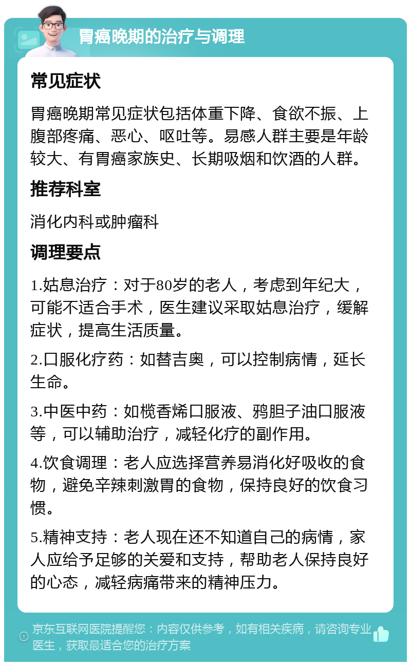 胃癌晚期的治疗与调理 常见症状 胃癌晚期常见症状包括体重下降、食欲不振、上腹部疼痛、恶心、呕吐等。易感人群主要是年龄较大、有胃癌家族史、长期吸烟和饮酒的人群。 推荐科室 消化内科或肿瘤科 调理要点 1.姑息治疗：对于80岁的老人，考虑到年纪大，可能不适合手术，医生建议采取姑息治疗，缓解症状，提高生活质量。 2.口服化疗药：如替吉奥，可以控制病情，延长生命。 3.中医中药：如榄香烯口服液、鸦胆子油口服液等，可以辅助治疗，减轻化疗的副作用。 4.饮食调理：老人应选择营养易消化好吸收的食物，避免辛辣刺激胃的食物，保持良好的饮食习惯。 5.精神支持：老人现在还不知道自己的病情，家人应给予足够的关爱和支持，帮助老人保持良好的心态，减轻病痛带来的精神压力。