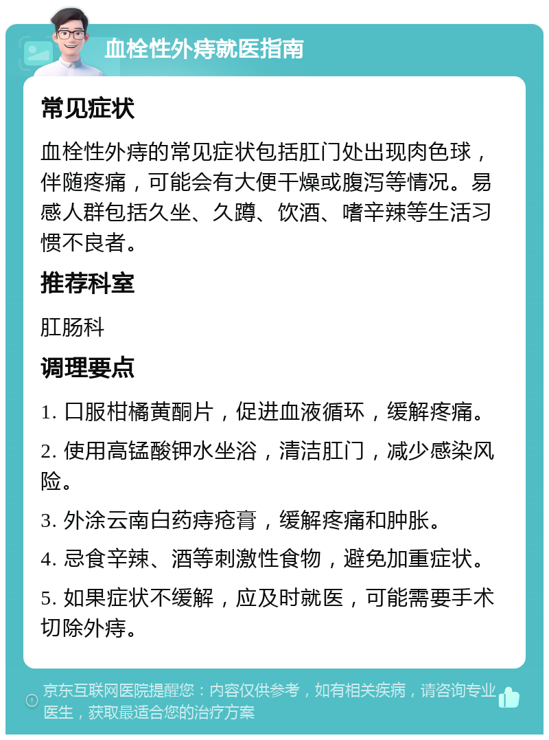 血栓性外痔就医指南 常见症状 血栓性外痔的常见症状包括肛门处出现肉色球，伴随疼痛，可能会有大便干燥或腹泻等情况。易感人群包括久坐、久蹲、饮酒、嗜辛辣等生活习惯不良者。 推荐科室 肛肠科 调理要点 1. 口服柑橘黄酮片，促进血液循环，缓解疼痛。 2. 使用高锰酸钾水坐浴，清洁肛门，减少感染风险。 3. 外涂云南白药痔疮膏，缓解疼痛和肿胀。 4. 忌食辛辣、酒等刺激性食物，避免加重症状。 5. 如果症状不缓解，应及时就医，可能需要手术切除外痔。