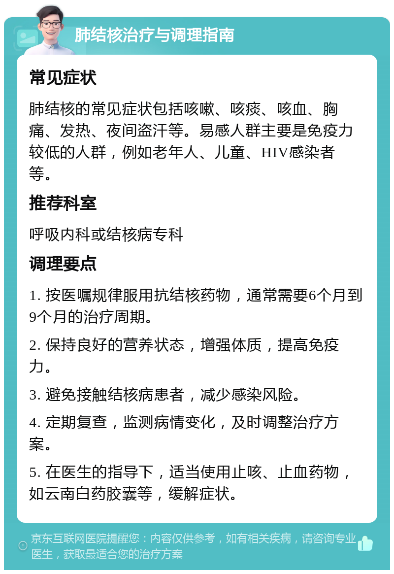 肺结核治疗与调理指南 常见症状 肺结核的常见症状包括咳嗽、咳痰、咳血、胸痛、发热、夜间盗汗等。易感人群主要是免疫力较低的人群，例如老年人、儿童、HIV感染者等。 推荐科室 呼吸内科或结核病专科 调理要点 1. 按医嘱规律服用抗结核药物，通常需要6个月到9个月的治疗周期。 2. 保持良好的营养状态，增强体质，提高免疫力。 3. 避免接触结核病患者，减少感染风险。 4. 定期复查，监测病情变化，及时调整治疗方案。 5. 在医生的指导下，适当使用止咳、止血药物，如云南白药胶囊等，缓解症状。