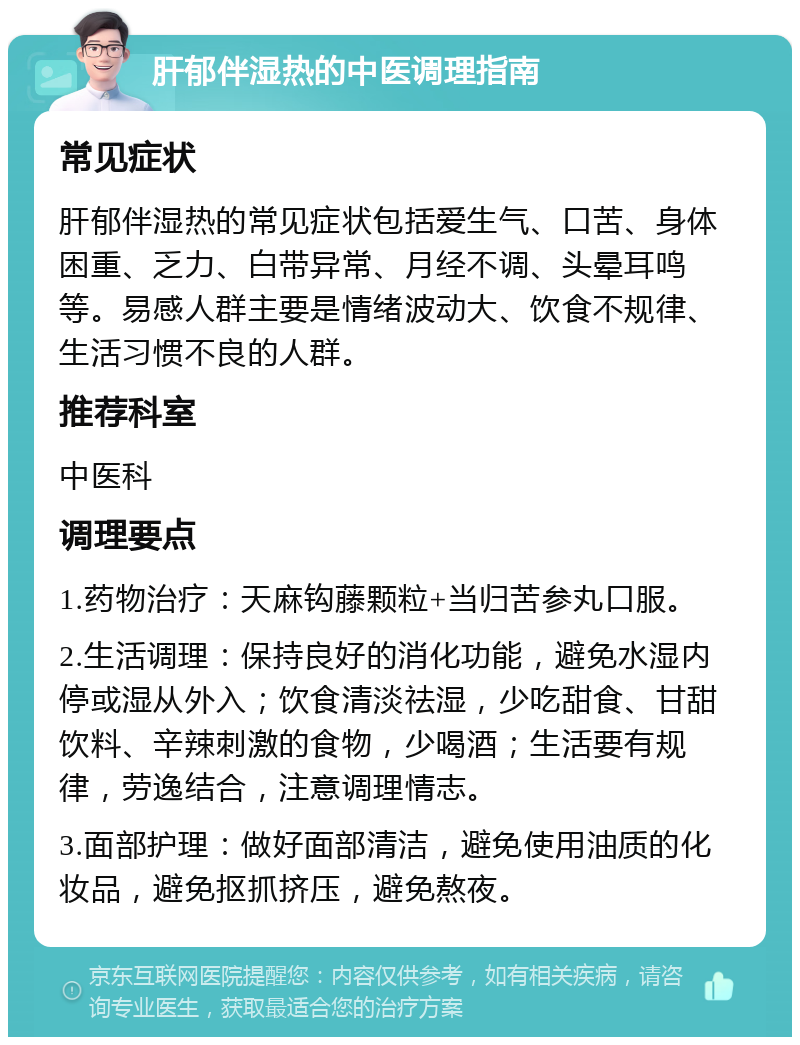 肝郁伴湿热的中医调理指南 常见症状 肝郁伴湿热的常见症状包括爱生气、口苦、身体困重、乏力、白带异常、月经不调、头晕耳鸣等。易感人群主要是情绪波动大、饮食不规律、生活习惯不良的人群。 推荐科室 中医科 调理要点 1.药物治疗：天麻钩藤颗粒+当归苦参丸口服。 2.生活调理：保持良好的消化功能，避免水湿内停或湿从外入；饮食清淡祛湿，少吃甜食、甘甜饮料、辛辣刺激的食物，少喝酒；生活要有规律，劳逸结合，注意调理情志。 3.面部护理：做好面部清洁，避免使用油质的化妆品，避免抠抓挤压，避免熬夜。