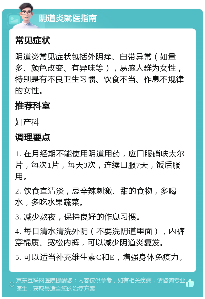 阴道炎就医指南 常见症状 阴道炎常见症状包括外阴痒、白带异常（如量多、颜色改变、有异味等），易感人群为女性，特别是有不良卫生习惯、饮食不当、作息不规律的女性。 推荐科室 妇产科 调理要点 1. 在月经期不能使用阴道用药，应口服硝呋太尔片，每次1片，每天3次，连续口服7天，饭后服用。 2. 饮食宜清淡，忌辛辣刺激、甜的食物，多喝水，多吃水果蔬菜。 3. 减少熬夜，保持良好的作息习惯。 4. 每日清水清洗外阴（不要洗阴道里面），内裤穿棉质、宽松内裤，可以减少阴道炎复发。 5. 可以适当补充维生素C和E，增强身体免疫力。