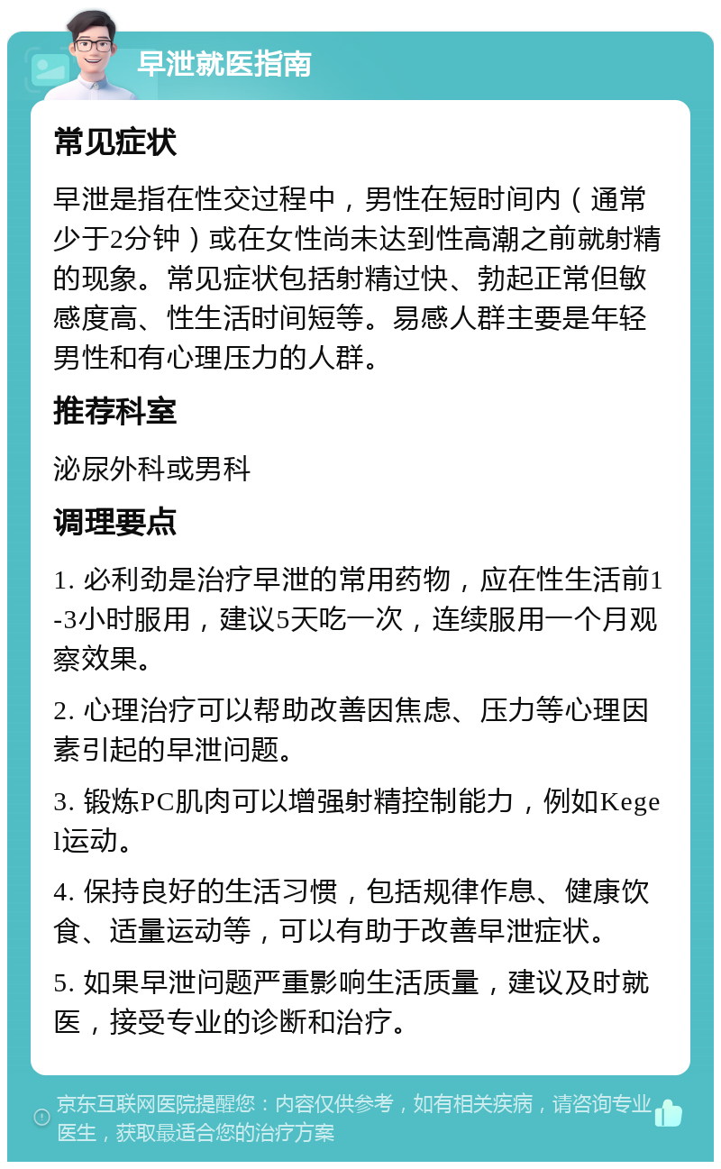 早泄就医指南 常见症状 早泄是指在性交过程中，男性在短时间内（通常少于2分钟）或在女性尚未达到性高潮之前就射精的现象。常见症状包括射精过快、勃起正常但敏感度高、性生活时间短等。易感人群主要是年轻男性和有心理压力的人群。 推荐科室 泌尿外科或男科 调理要点 1. 必利劲是治疗早泄的常用药物，应在性生活前1-3小时服用，建议5天吃一次，连续服用一个月观察效果。 2. 心理治疗可以帮助改善因焦虑、压力等心理因素引起的早泄问题。 3. 锻炼PC肌肉可以增强射精控制能力，例如Kegel运动。 4. 保持良好的生活习惯，包括规律作息、健康饮食、适量运动等，可以有助于改善早泄症状。 5. 如果早泄问题严重影响生活质量，建议及时就医，接受专业的诊断和治疗。