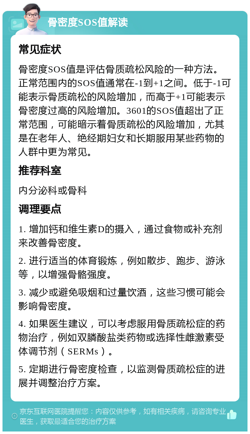 骨密度SOS值解读 常见症状 骨密度SOS值是评估骨质疏松风险的一种方法。正常范围内的SOS值通常在-1到+1之间。低于-1可能表示骨质疏松的风险增加，而高于+1可能表示骨密度过高的风险增加。3601的SOS值超出了正常范围，可能暗示着骨质疏松的风险增加，尤其是在老年人、绝经期妇女和长期服用某些药物的人群中更为常见。 推荐科室 内分泌科或骨科 调理要点 1. 增加钙和维生素D的摄入，通过食物或补充剂来改善骨密度。 2. 进行适当的体育锻炼，例如散步、跑步、游泳等，以增强骨骼强度。 3. 减少或避免吸烟和过量饮酒，这些习惯可能会影响骨密度。 4. 如果医生建议，可以考虑服用骨质疏松症的药物治疗，例如双膦酸盐类药物或选择性雌激素受体调节剂（SERMs）。 5. 定期进行骨密度检查，以监测骨质疏松症的进展并调整治疗方案。