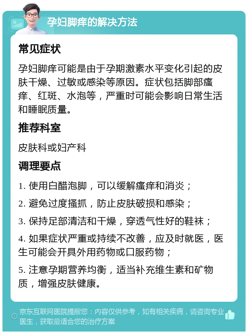 孕妇脚痒的解决方法 常见症状 孕妇脚痒可能是由于孕期激素水平变化引起的皮肤干燥、过敏或感染等原因。症状包括脚部瘙痒、红斑、水泡等，严重时可能会影响日常生活和睡眠质量。 推荐科室 皮肤科或妇产科 调理要点 1. 使用白醋泡脚，可以缓解瘙痒和消炎； 2. 避免过度搔抓，防止皮肤破损和感染； 3. 保持足部清洁和干燥，穿透气性好的鞋袜； 4. 如果症状严重或持续不改善，应及时就医，医生可能会开具外用药物或口服药物； 5. 注意孕期营养均衡，适当补充维生素和矿物质，增强皮肤健康。