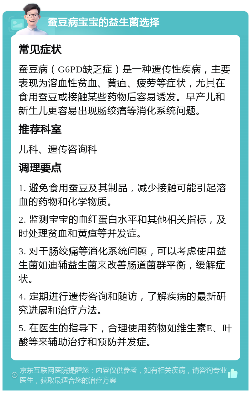 蚕豆病宝宝的益生菌选择 常见症状 蚕豆病（G6PD缺乏症）是一种遗传性疾病，主要表现为溶血性贫血、黄疸、疲劳等症状，尤其在食用蚕豆或接触某些药物后容易诱发。早产儿和新生儿更容易出现肠绞痛等消化系统问题。 推荐科室 儿科、遗传咨询科 调理要点 1. 避免食用蚕豆及其制品，减少接触可能引起溶血的药物和化学物质。 2. 监测宝宝的血红蛋白水平和其他相关指标，及时处理贫血和黄疸等并发症。 3. 对于肠绞痛等消化系统问题，可以考虑使用益生菌如迪辅益生菌来改善肠道菌群平衡，缓解症状。 4. 定期进行遗传咨询和随访，了解疾病的最新研究进展和治疗方法。 5. 在医生的指导下，合理使用药物如维生素E、叶酸等来辅助治疗和预防并发症。