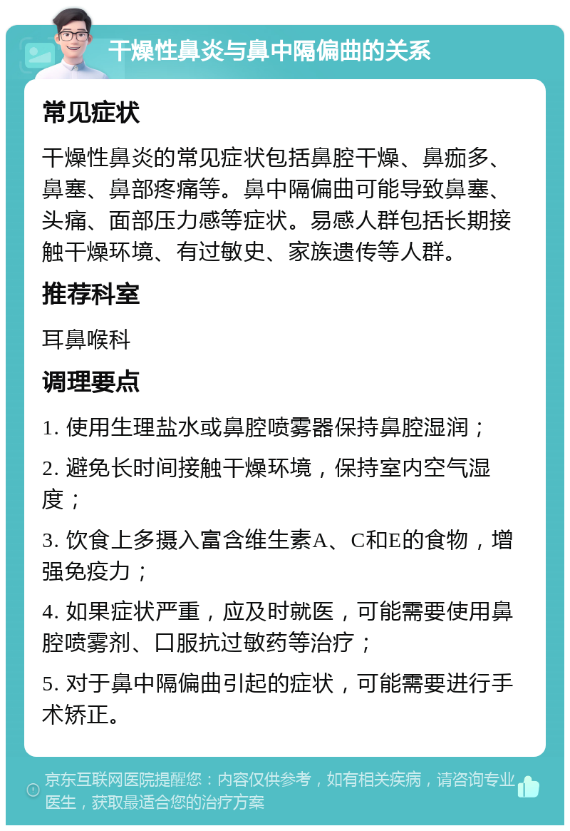 干燥性鼻炎与鼻中隔偏曲的关系 常见症状 干燥性鼻炎的常见症状包括鼻腔干燥、鼻痂多、鼻塞、鼻部疼痛等。鼻中隔偏曲可能导致鼻塞、头痛、面部压力感等症状。易感人群包括长期接触干燥环境、有过敏史、家族遗传等人群。 推荐科室 耳鼻喉科 调理要点 1. 使用生理盐水或鼻腔喷雾器保持鼻腔湿润； 2. 避免长时间接触干燥环境，保持室内空气湿度； 3. 饮食上多摄入富含维生素A、C和E的食物，增强免疫力； 4. 如果症状严重，应及时就医，可能需要使用鼻腔喷雾剂、口服抗过敏药等治疗； 5. 对于鼻中隔偏曲引起的症状，可能需要进行手术矫正。