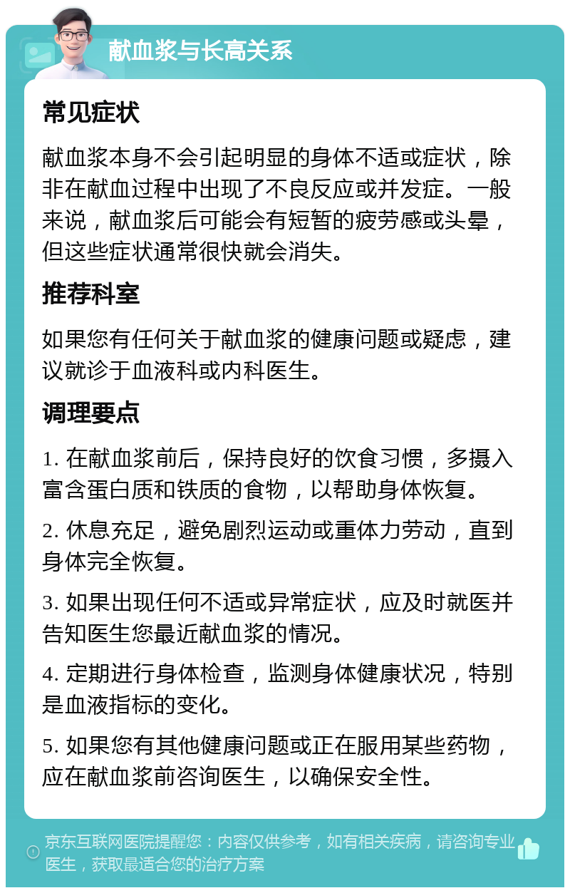 献血浆与长高关系 常见症状 献血浆本身不会引起明显的身体不适或症状，除非在献血过程中出现了不良反应或并发症。一般来说，献血浆后可能会有短暂的疲劳感或头晕，但这些症状通常很快就会消失。 推荐科室 如果您有任何关于献血浆的健康问题或疑虑，建议就诊于血液科或内科医生。 调理要点 1. 在献血浆前后，保持良好的饮食习惯，多摄入富含蛋白质和铁质的食物，以帮助身体恢复。 2. 休息充足，避免剧烈运动或重体力劳动，直到身体完全恢复。 3. 如果出现任何不适或异常症状，应及时就医并告知医生您最近献血浆的情况。 4. 定期进行身体检查，监测身体健康状况，特别是血液指标的变化。 5. 如果您有其他健康问题或正在服用某些药物，应在献血浆前咨询医生，以确保安全性。