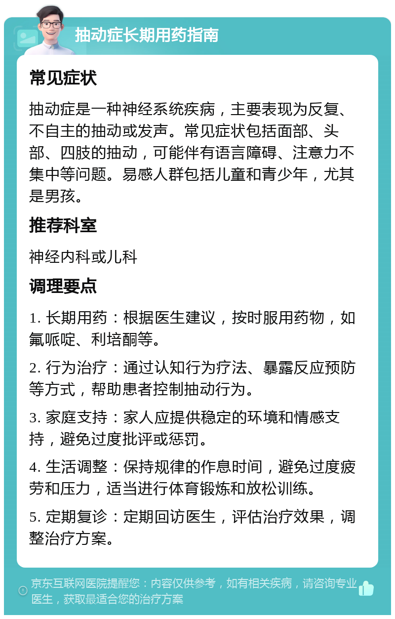 抽动症长期用药指南 常见症状 抽动症是一种神经系统疾病，主要表现为反复、不自主的抽动或发声。常见症状包括面部、头部、四肢的抽动，可能伴有语言障碍、注意力不集中等问题。易感人群包括儿童和青少年，尤其是男孩。 推荐科室 神经内科或儿科 调理要点 1. 长期用药：根据医生建议，按时服用药物，如氟哌啶、利培酮等。 2. 行为治疗：通过认知行为疗法、暴露反应预防等方式，帮助患者控制抽动行为。 3. 家庭支持：家人应提供稳定的环境和情感支持，避免过度批评或惩罚。 4. 生活调整：保持规律的作息时间，避免过度疲劳和压力，适当进行体育锻炼和放松训练。 5. 定期复诊：定期回访医生，评估治疗效果，调整治疗方案。