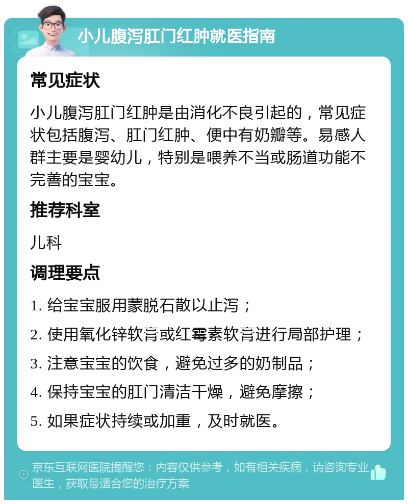 小儿腹泻肛门红肿就医指南 常见症状 小儿腹泻肛门红肿是由消化不良引起的，常见症状包括腹泻、肛门红肿、便中有奶瓣等。易感人群主要是婴幼儿，特别是喂养不当或肠道功能不完善的宝宝。 推荐科室 儿科 调理要点 1. 给宝宝服用蒙脱石散以止泻； 2. 使用氧化锌软膏或红霉素软膏进行局部护理； 3. 注意宝宝的饮食，避免过多的奶制品； 4. 保持宝宝的肛门清洁干燥，避免摩擦； 5. 如果症状持续或加重，及时就医。