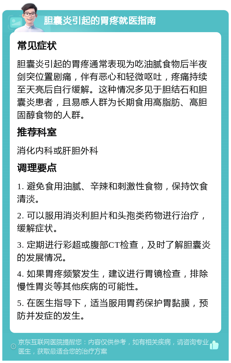 胆囊炎引起的胃疼就医指南 常见症状 胆囊炎引起的胃疼通常表现为吃油腻食物后半夜剑突位置剧痛，伴有恶心和轻微呕吐，疼痛持续至天亮后自行缓解。这种情况多见于胆结石和胆囊炎患者，且易感人群为长期食用高脂肪、高胆固醇食物的人群。 推荐科室 消化内科或肝胆外科 调理要点 1. 避免食用油腻、辛辣和刺激性食物，保持饮食清淡。 2. 可以服用消炎利胆片和头孢类药物进行治疗，缓解症状。 3. 定期进行彩超或腹部CT检查，及时了解胆囊炎的发展情况。 4. 如果胃疼频繁发生，建议进行胃镜检查，排除慢性胃炎等其他疾病的可能性。 5. 在医生指导下，适当服用胃药保护胃黏膜，预防并发症的发生。