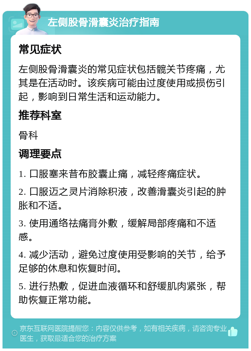 左侧股骨滑囊炎治疗指南 常见症状 左侧股骨滑囊炎的常见症状包括髋关节疼痛，尤其是在活动时。该疾病可能由过度使用或损伤引起，影响到日常生活和运动能力。 推荐科室 骨科 调理要点 1. 口服塞来昔布胶囊止痛，减轻疼痛症状。 2. 口服迈之灵片消除积液，改善滑囊炎引起的肿胀和不适。 3. 使用通络祛痛膏外敷，缓解局部疼痛和不适感。 4. 减少活动，避免过度使用受影响的关节，给予足够的休息和恢复时间。 5. 进行热敷，促进血液循环和舒缓肌肉紧张，帮助恢复正常功能。