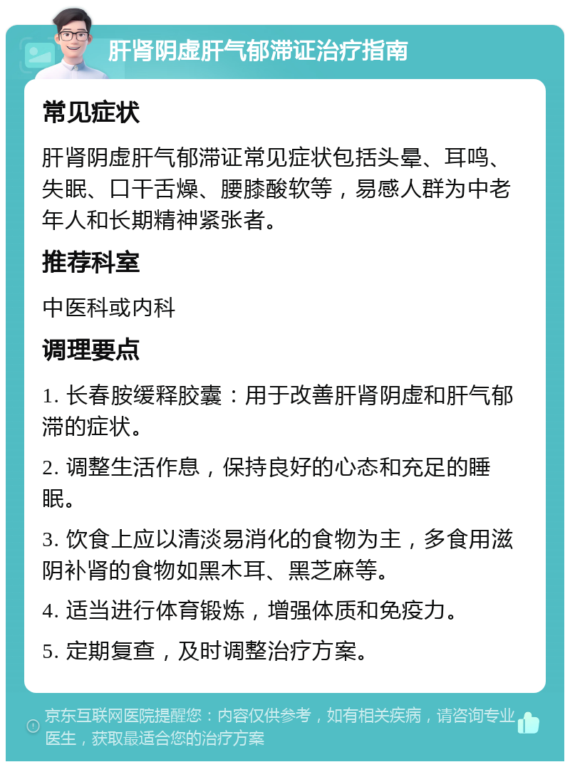 肝肾阴虚肝气郁滞证治疗指南 常见症状 肝肾阴虚肝气郁滞证常见症状包括头晕、耳鸣、失眠、口干舌燥、腰膝酸软等，易感人群为中老年人和长期精神紧张者。 推荐科室 中医科或内科 调理要点 1. 长春胺缓释胶囊：用于改善肝肾阴虚和肝气郁滞的症状。 2. 调整生活作息，保持良好的心态和充足的睡眠。 3. 饮食上应以清淡易消化的食物为主，多食用滋阴补肾的食物如黑木耳、黑芝麻等。 4. 适当进行体育锻炼，增强体质和免疫力。 5. 定期复查，及时调整治疗方案。