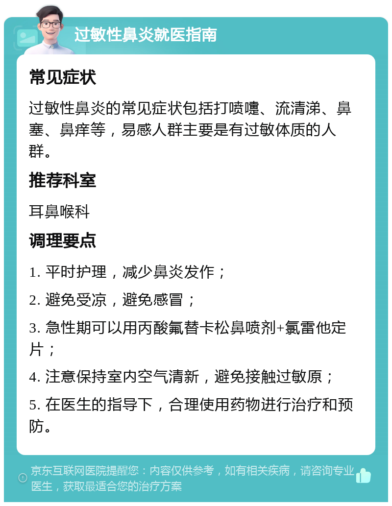 过敏性鼻炎就医指南 常见症状 过敏性鼻炎的常见症状包括打喷嚏、流清涕、鼻塞、鼻痒等，易感人群主要是有过敏体质的人群。 推荐科室 耳鼻喉科 调理要点 1. 平时护理，减少鼻炎发作； 2. 避免受凉，避免感冒； 3. 急性期可以用丙酸氟替卡松鼻喷剂+氯雷他定片； 4. 注意保持室内空气清新，避免接触过敏原； 5. 在医生的指导下，合理使用药物进行治疗和预防。