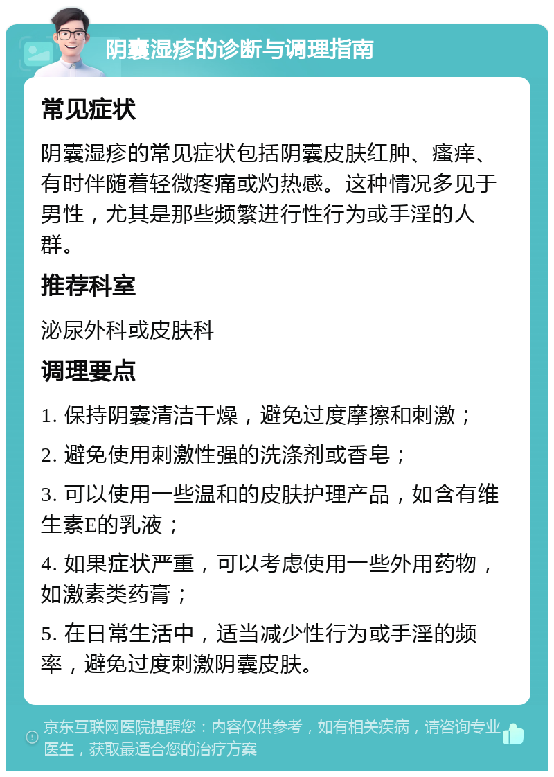 阴囊湿疹的诊断与调理指南 常见症状 阴囊湿疹的常见症状包括阴囊皮肤红肿、瘙痒、有时伴随着轻微疼痛或灼热感。这种情况多见于男性，尤其是那些频繁进行性行为或手淫的人群。 推荐科室 泌尿外科或皮肤科 调理要点 1. 保持阴囊清洁干燥，避免过度摩擦和刺激； 2. 避免使用刺激性强的洗涤剂或香皂； 3. 可以使用一些温和的皮肤护理产品，如含有维生素E的乳液； 4. 如果症状严重，可以考虑使用一些外用药物，如激素类药膏； 5. 在日常生活中，适当减少性行为或手淫的频率，避免过度刺激阴囊皮肤。