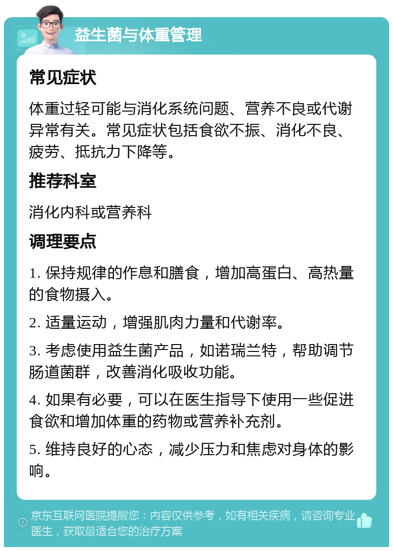 益生菌与体重管理 常见症状 体重过轻可能与消化系统问题、营养不良或代谢异常有关。常见症状包括食欲不振、消化不良、疲劳、抵抗力下降等。 推荐科室 消化内科或营养科 调理要点 1. 保持规律的作息和膳食，增加高蛋白、高热量的食物摄入。 2. 适量运动，增强肌肉力量和代谢率。 3. 考虑使用益生菌产品，如诺瑞兰特，帮助调节肠道菌群，改善消化吸收功能。 4. 如果有必要，可以在医生指导下使用一些促进食欲和增加体重的药物或营养补充剂。 5. 维持良好的心态，减少压力和焦虑对身体的影响。