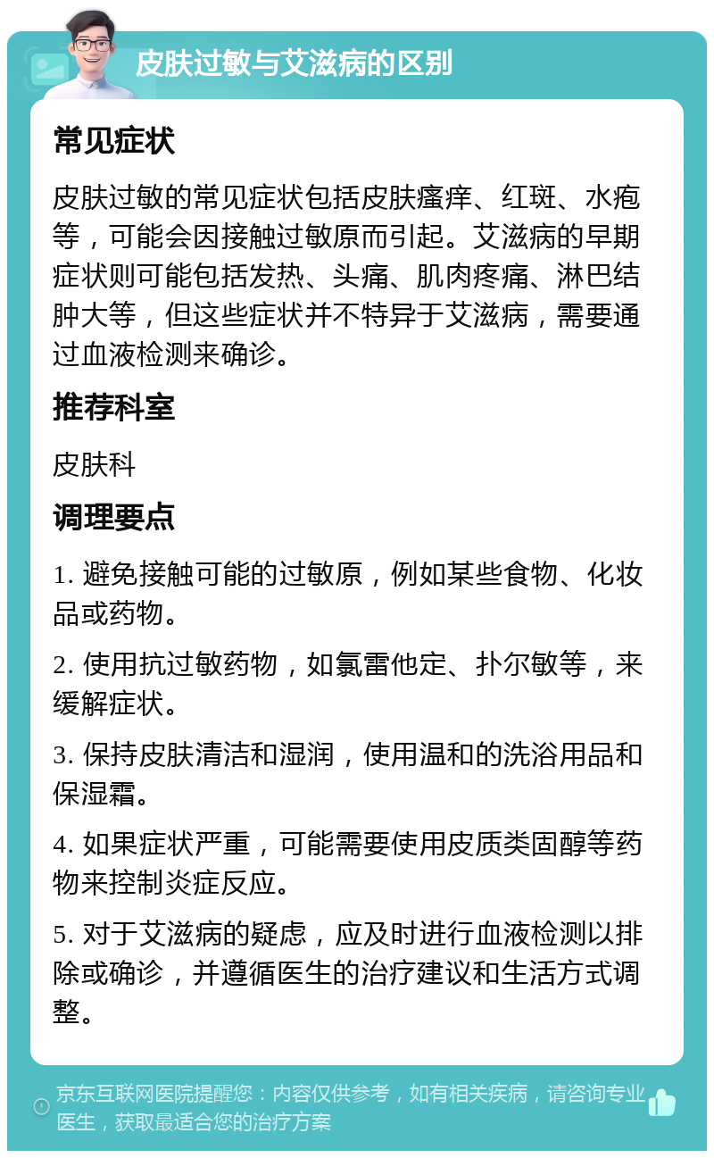 皮肤过敏与艾滋病的区别 常见症状 皮肤过敏的常见症状包括皮肤瘙痒、红斑、水疱等，可能会因接触过敏原而引起。艾滋病的早期症状则可能包括发热、头痛、肌肉疼痛、淋巴结肿大等，但这些症状并不特异于艾滋病，需要通过血液检测来确诊。 推荐科室 皮肤科 调理要点 1. 避免接触可能的过敏原，例如某些食物、化妆品或药物。 2. 使用抗过敏药物，如氯雷他定、扑尔敏等，来缓解症状。 3. 保持皮肤清洁和湿润，使用温和的洗浴用品和保湿霜。 4. 如果症状严重，可能需要使用皮质类固醇等药物来控制炎症反应。 5. 对于艾滋病的疑虑，应及时进行血液检测以排除或确诊，并遵循医生的治疗建议和生活方式调整。