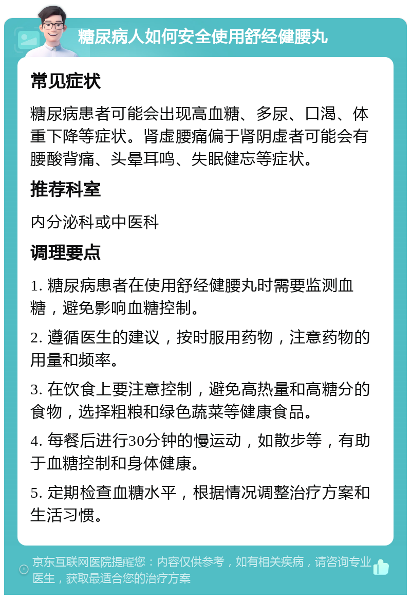 糖尿病人如何安全使用舒经健腰丸 常见症状 糖尿病患者可能会出现高血糖、多尿、口渴、体重下降等症状。肾虚腰痛偏于肾阴虚者可能会有腰酸背痛、头晕耳鸣、失眠健忘等症状。 推荐科室 内分泌科或中医科 调理要点 1. 糖尿病患者在使用舒经健腰丸时需要监测血糖，避免影响血糖控制。 2. 遵循医生的建议，按时服用药物，注意药物的用量和频率。 3. 在饮食上要注意控制，避免高热量和高糖分的食物，选择粗粮和绿色蔬菜等健康食品。 4. 每餐后进行30分钟的慢运动，如散步等，有助于血糖控制和身体健康。 5. 定期检查血糖水平，根据情况调整治疗方案和生活习惯。