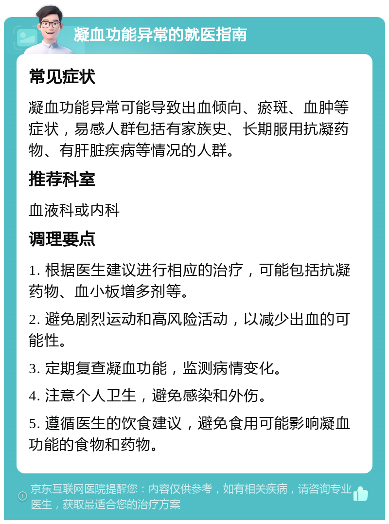 凝血功能异常的就医指南 常见症状 凝血功能异常可能导致出血倾向、瘀斑、血肿等症状，易感人群包括有家族史、长期服用抗凝药物、有肝脏疾病等情况的人群。 推荐科室 血液科或内科 调理要点 1. 根据医生建议进行相应的治疗，可能包括抗凝药物、血小板增多剂等。 2. 避免剧烈运动和高风险活动，以减少出血的可能性。 3. 定期复查凝血功能，监测病情变化。 4. 注意个人卫生，避免感染和外伤。 5. 遵循医生的饮食建议，避免食用可能影响凝血功能的食物和药物。