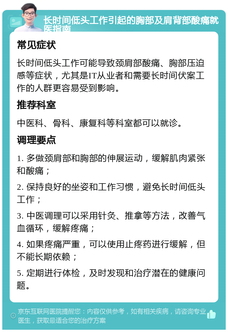 长时间低头工作引起的胸部及肩背部酸痛就医指南 常见症状 长时间低头工作可能导致颈肩部酸痛、胸部压迫感等症状，尤其是IT从业者和需要长时间伏案工作的人群更容易受到影响。 推荐科室 中医科、骨科、康复科等科室都可以就诊。 调理要点 1. 多做颈肩部和胸部的伸展运动，缓解肌肉紧张和酸痛； 2. 保持良好的坐姿和工作习惯，避免长时间低头工作； 3. 中医调理可以采用针灸、推拿等方法，改善气血循环，缓解疼痛； 4. 如果疼痛严重，可以使用止疼药进行缓解，但不能长期依赖； 5. 定期进行体检，及时发现和治疗潜在的健康问题。